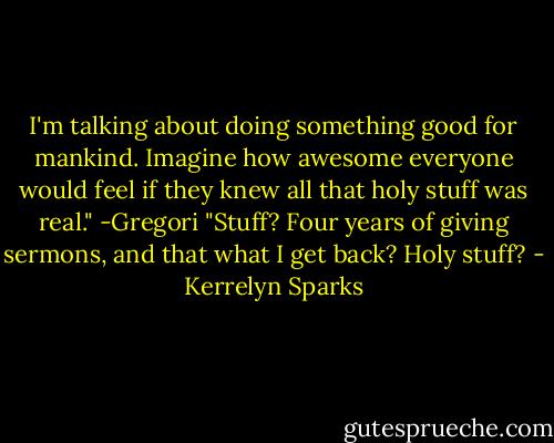 I'm talking about doing something good for mankind. Imagine how awesome everyone would feel if they knew all that holy stuff was real." -Gregori<br />"Stuff? Four years of giving sermons, and that what I get back? Holy stuff? - Kerrelyn Sparks