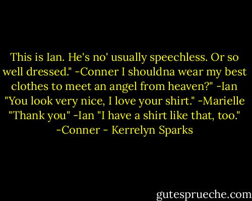 This is Ian. He's no' usually speechless. Or so well dressed."<br />-Conner<br />I shouldna wear my best clothes to meet an angel from heaven?"<br />-Ian<br />"You look very nice, I love your shirt."<br />-Marielle<br />"Thank you"<br />-Ian<br />"I have a shirt like that, too."<br />-Conner - Kerrelyn Sparks