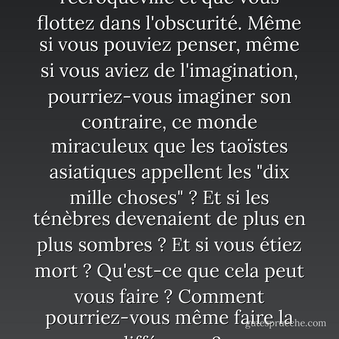 Imaginez que vous êtes recroquevillé et que vous flottez dans l'obscurité. Même si vous pouviez penser, même si vous aviez de l'imagination, pourriez-vous imaginer son contraire, ce monde miraculeux que les taoïstes asiatiques appellent les "dix mille choses" ? Et si les ténèbres devenaient de plus en plus sombres ? Et si vous étiez mort ? Qu'est-ce que cela peut vous faire ? Comment pourriez-vous même faire la différence ? - Denis Johnson