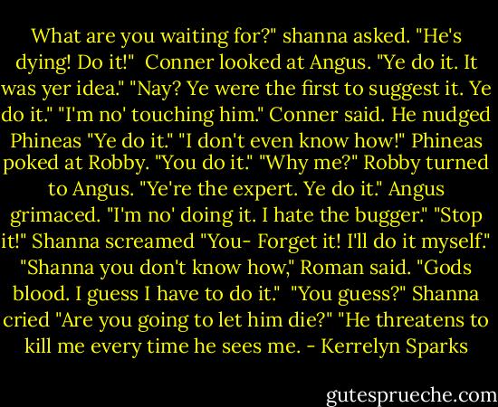 What are you waiting for?" shanna asked. "He's dying! Do it!" <br />Conner looked at Angus. "Ye do it. It was yer idea."<br />"Nay? Ye were the first to suggest it. Ye do it."<br />"I'm no' touching him." Conner said.<br />He nudged Phineas "Ye do it."<br />"I don't even know how!" Phineas poked at Robby. "You do it."<br />"Why me?" Robby turned to Angus. "Ye're the expert. Ye do it."<br />Angus grimaced. "I'm no' doing it. I hate the bugger."<br />"Stop it!" Shanna screamed "You- Forget it! I'll do it myself."<br />"Shanna you don't know how," Roman said.<br />"Gods blood. I guess I have to do it." <br />"You guess?" Shanna cried "Are you going to let him die?"<br />"He threatens to kill me every time he sees me. - Kerrelyn Sparks