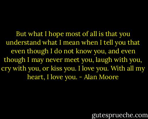 But what I hope most of all is that you understand what I mean when I tell you that even though I do not know you, and even though I may never meet you, laugh with you, cry with you, or kiss you. I love you. With all my heart, I love you. - Alan Moore