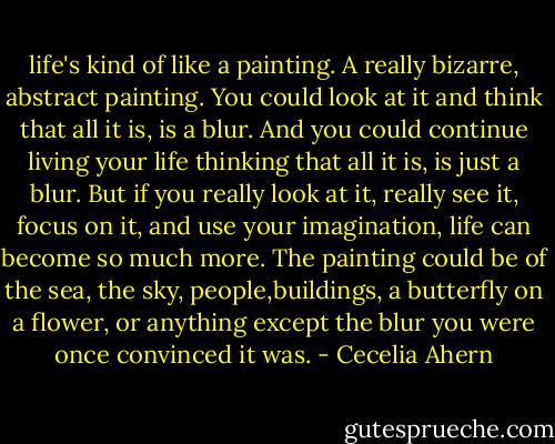 life's kind of like a painting. A really bizarre, abstract painting. You could look at it and think that all it is, is a blur. And you could continue living your life thinking that all it is, is just a blur. But if you really look at it, really see it, focus on it, and use your imagination, life can become so much more. The painting could be of the sea, the sky, people,buildings, a butterfly on a flower, or anything except the blur you were once convinced it was. - Cecelia Ahern