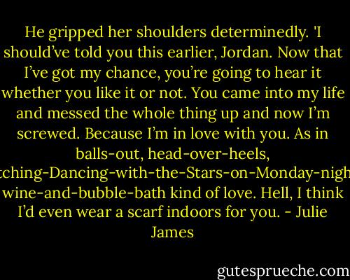 He gripped her shoulders determinedly. 'I should’ve told you this earlier, Jordan. Now that I’ve got my chance, you’re going to hear it whether you like it or not. You came into my life and messed the whole thing up and now I’m screwed. Because I’m in love with you. As in balls-out, head-over-heels, watching-Dancing-with-the-Stars-on-Monday-nights, wine-and-bubble-bath kind of love. Hell, I think I’d even wear a scarf indoors for you. - Julie James