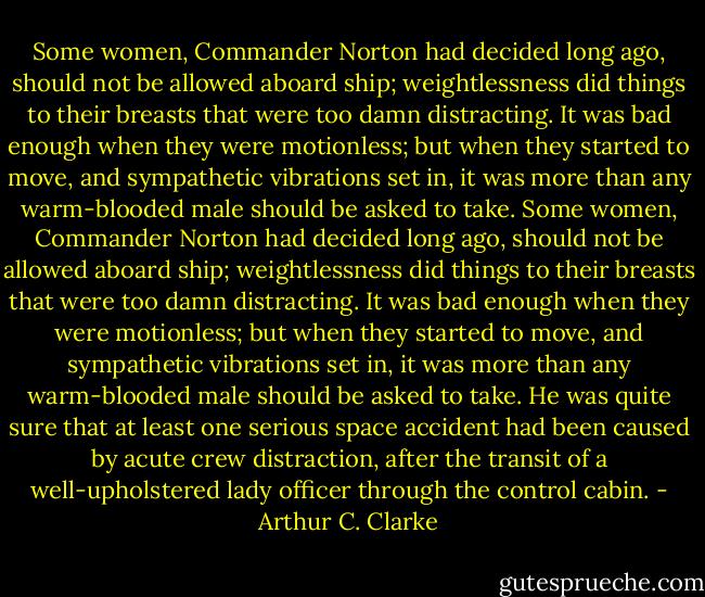 Some women, Commander Norton had decided long ago, should not be allowed aboard ship; weightlessness did things to their breasts that were too damn distracting. It was bad enough when they were motionless; but when they started to move, and sympathetic vibrations set in, it was more than any warm-blooded male should be asked to take. Some women, Commander Norton had decided long ago, should not be allowed aboard ship; weightlessness did things to their breasts that were too damn distracting. It was bad enough when they were motionless; but when they started to move, and sympathetic vibrations set in, it was more than any warm-blooded male should be asked to take. He was quite sure that at least one serious space accident had been caused by acute crew distraction, after the transit of a well-upholstered lady officer through the control cabin. - Arthur C. Clarke