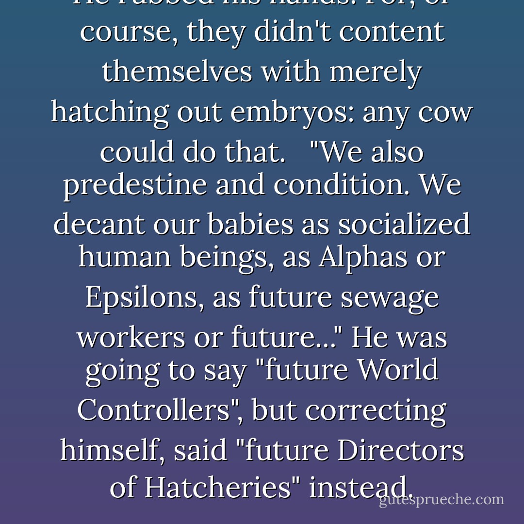 He rubbed his hands. For, of course, they didn't content themselves with merely hatching out embryos: any cow could do that. <br /> "We also predestine and condition. We decant our babies as socialized human beings, as Alphas or Epsilons, as future sewage workers or future..." He was going to say "future World Controllers", but correcting himself, said "future Directors of Hatcheries" instead. - Aldous Huxley