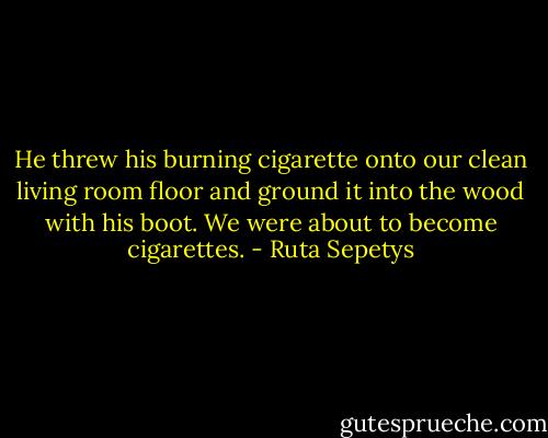 He threw his burning cigarette onto our clean living room floor and ground it into the wood with his boot.<br />We were about to become cigarettes. - Ruta Sepetys