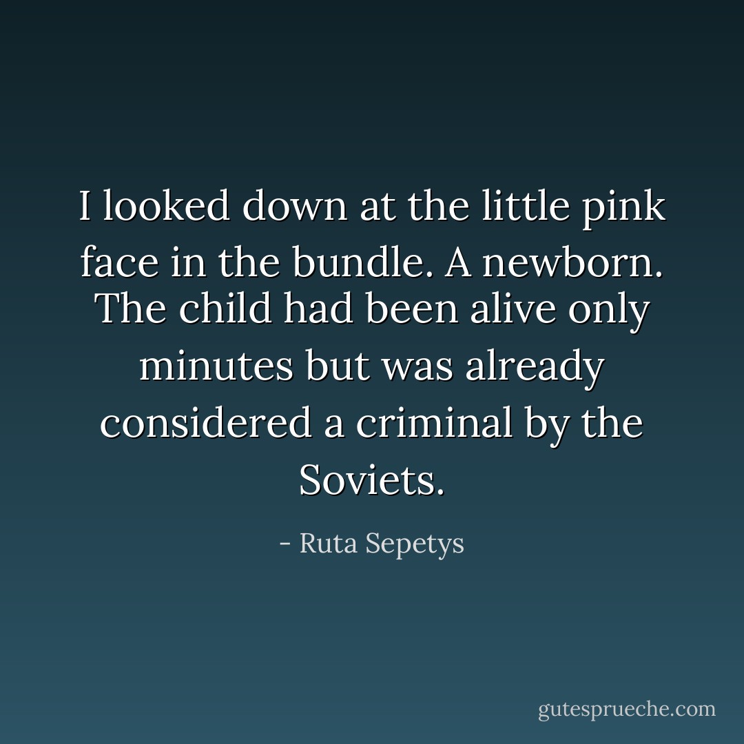 I looked down at the little pink face in the bundle. A newborn. The child had been alive only minutes but was already considered a criminal by the Soviets. - Ruta Sepetys