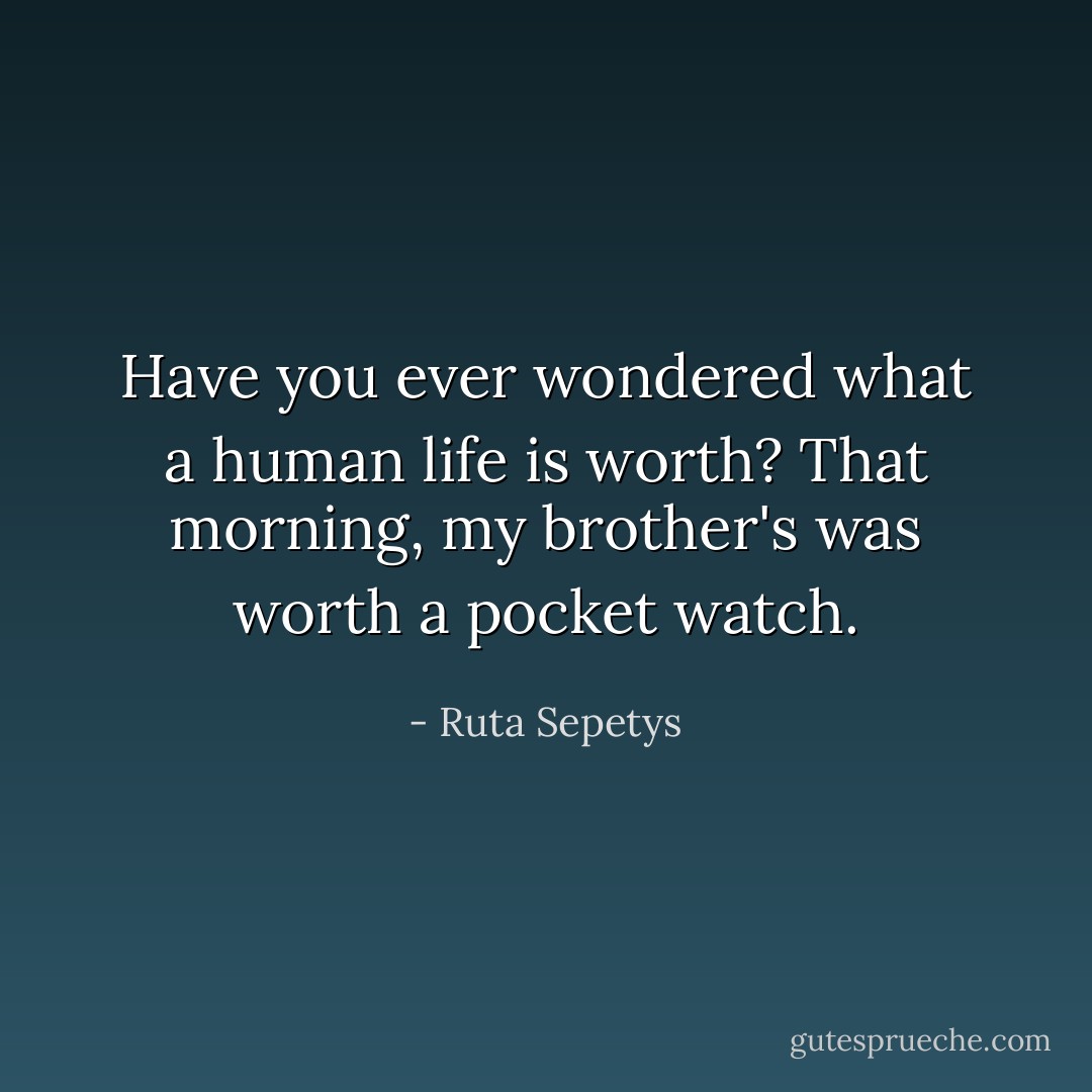 Have you ever wondered what a human life is worth? That morning, my brother's was worth a pocket watch. - Ruta Sepetys