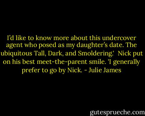 I’d like to know more about this undercover agent who posed as my daughter’s date. The ubiquitous Tall, Dark, and Smoldering.'<br /><br />Nick put on his best meet-the-parent smile. 'I generally prefer to go by Nick. - Julie James