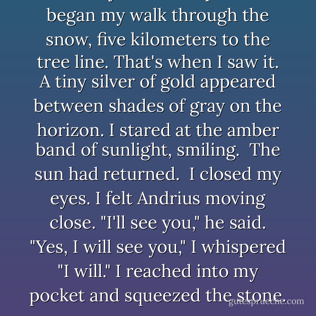 I left the jutra to chop wood. I began my walk through the snow, five kilometers to the tree line. That's when I saw it. A tiny silver of gold appeared between shades of gray on the horizon.<br />I stared at the amber band of sunlight, smiling. <br />The sun had returned. <br />I closed my eyes. I felt Andrius moving close. "I'll see you," he said.<br />"Yes, I will see you," I whispered "I will."<br />I reached into my pocket and squeezed the stone. - Ruta Sepetys