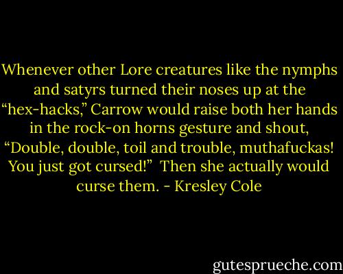 Whenever other Lore creatures like the nymphs and satyrs turned their noses up at the “hex-hacks,” Carrow would raise both her hands in the rock-on horns gesture and shout, “Double, double, toil and trouble, muthafuckas! You just got cursed!” <br />Then she actually would curse them. - Kresley Cole