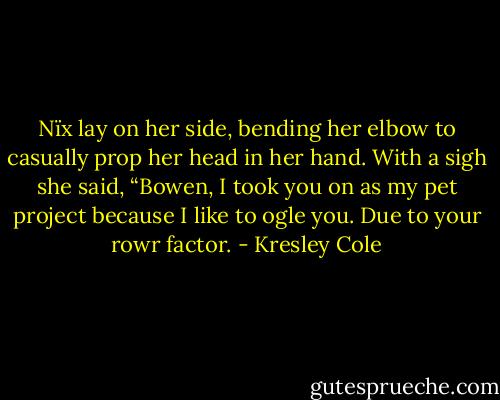 Nïx lay on her side, bending her elbow to casually prop her head in her hand. With a sigh she said, “Bowen, I took you on as my pet project because I like to ogle you. Due to your rowr factor. - Kresley Cole