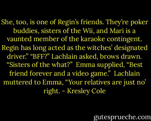 She, too, is one of Regin’s friends. They’re poker buddies, sisters of the Wii, and Mari is a vaunted member of the karaoke contingent. Regin has long acted as the witches’ designated driver.” “BFF?” Lachlain asked, brows drawn. “Sisters of the what?” <br />Emma supplied, “Best friend forever and a video game.” <br />Lachlain muttered to Emma, “Your relatives are just no’ right. - Kresley Cole