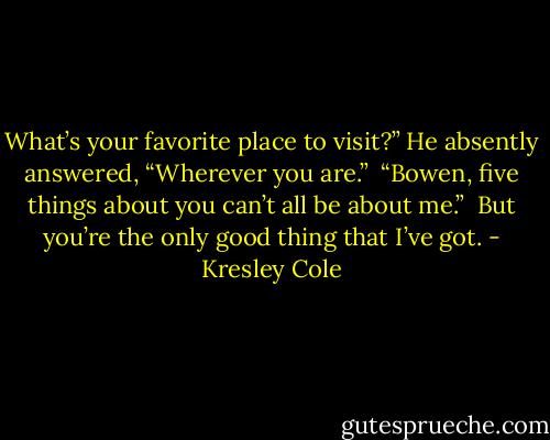 What’s your favorite place to visit?” He absently answered, “Wherever you are.” <br />“Bowen, five things about you can’t all be about me.” <br />But you’re the only good thing that I’ve got. - Kresley Cole