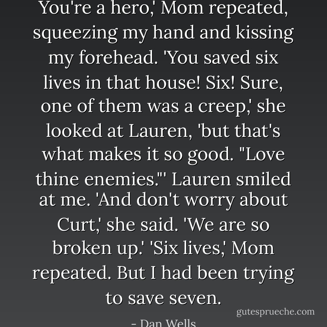 You're a hero,' Mom repeated, squeezing my hand and kissing my forehead. 'You saved six lives in that house! Six! Sure, one of them was a creep,' she looked at Lauren, 'but that's what makes it so good. "Love thine enemies."'<br />Lauren smiled at me. 'And don't worry about Curt,' she said. 'We are <i>so</i> broken up.'<br />'Six lives,' Mom repeated.<br />But I had been trying to save seven. - Dan Wells