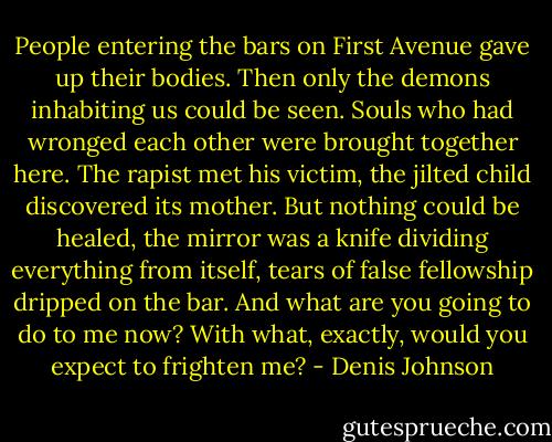 People entering the bars on First Avenue gave up their bodies. Then only the demons inhabiting us could be seen. Souls who had wronged each other were brought together here. The rapist met his victim, the jilted child discovered its mother. But nothing could be healed, the mirror was a knife dividing everything from itself, tears of false fellowship dripped on the bar. And what are you going to do to me now? With what, exactly, would you expect to frighten me? - Denis Johnson