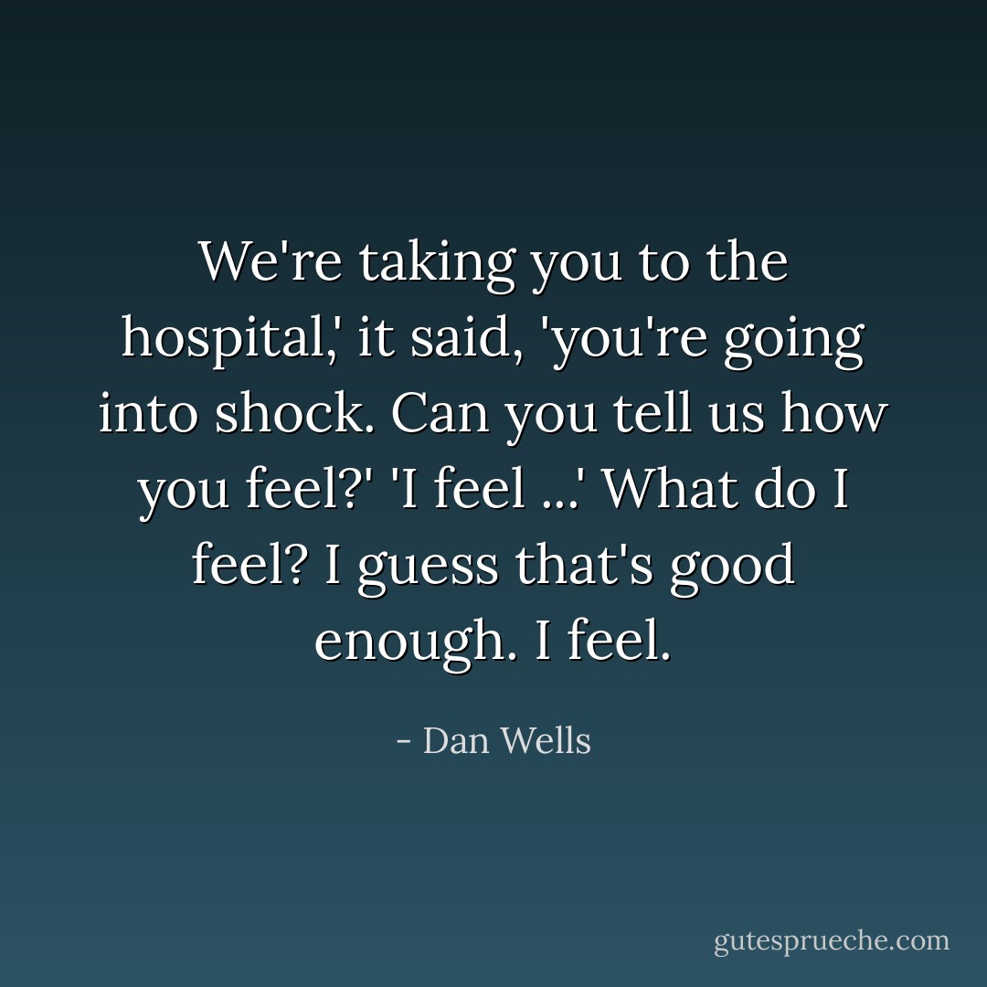 We're taking you to the hospital,' it said, 'you're going into shock. Can you tell us how you feel?'<br />'I feel ...' <i>What do I feel?<br />I guess that's good enough.<br />I feel.</i> - Dan Wells