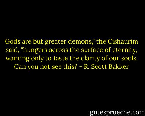 Gods are but greater demons," the Cishaurim said, "hungers across the surface of eternity, wanting only to taste the clarity of our souls. Can you not see this? - R. Scott Bakker