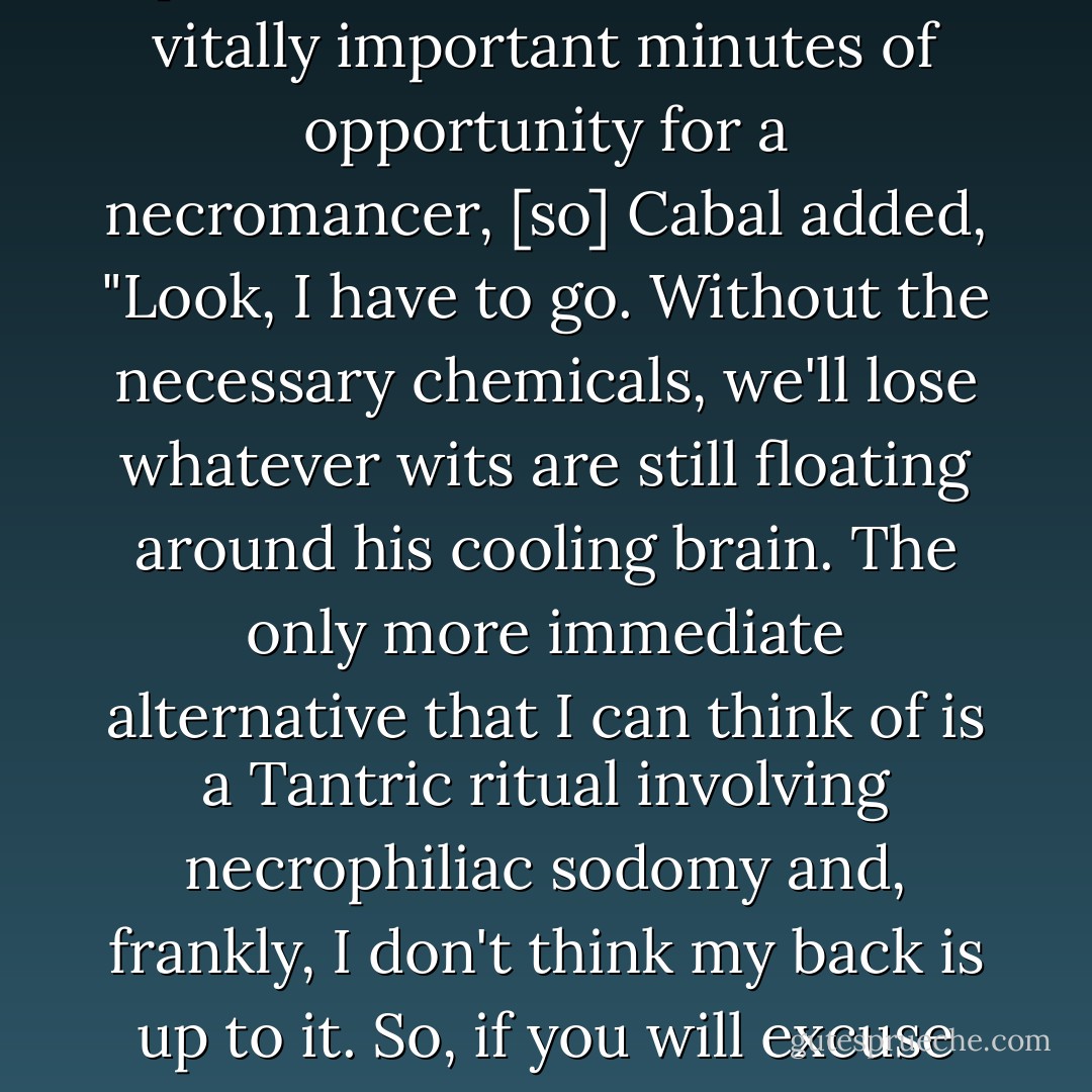 ... the first few minutes of a person's death are the most vitally important minutes of opportunity for a necromancer, [so] Cabal added, "Look, I have to go. Without the necessary chemicals, we'll lose whatever wits are still floating around his cooling brain. The only more immediate alternative that I can think of is a Tantric ritual involving necrophiliac sodomy and, frankly, I don't think my back is up to it. So, if you will excuse me? - Jonathan L. Howard