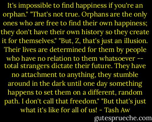 It's impossible to find happiness if you're an orphan."<br />"That's not true. Orphans are the only ones who are free to find their own happiness; they don't have their own history so they create it for themselves."<br />"But, Z, that's just an illusion. Their lives are determined for them by people who have no relation to them whatsoever -- total strangers dictate their future. They have no attachment to anything, they stumble around in the dark until one day something happens to set them on a different, random path. I don't call that freedom."<br />"But that's just what it's like for all of us! - Tash Aw