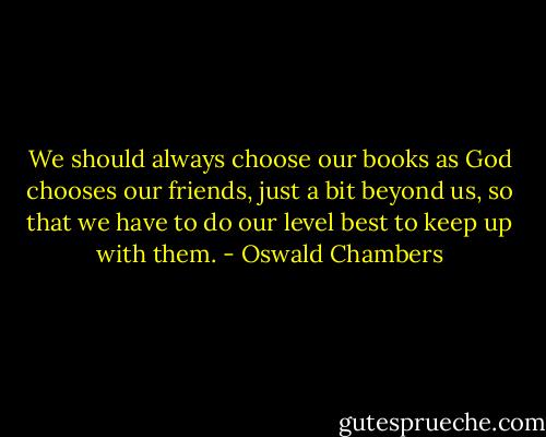 We should always choose our books as God chooses our friends, just a bit beyond us, so that we have to do our level best to keep up with them. - Oswald Chambers