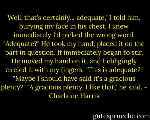 Well, that's certainly... adequate," I told him, burying my face in his chest. I knew immediately I'd picked the wrong word.<br />"Adequate?" He took my hand, placed it on the part in question. It immediately began to stir. He moved my hand on it, and I obligingly circled it with my fingers. "This is adequate?"<br />"Maybe I should have said it's a gracious plenty?"<br />"A gracious plenty. I like that," he said. - Charlaine Harris