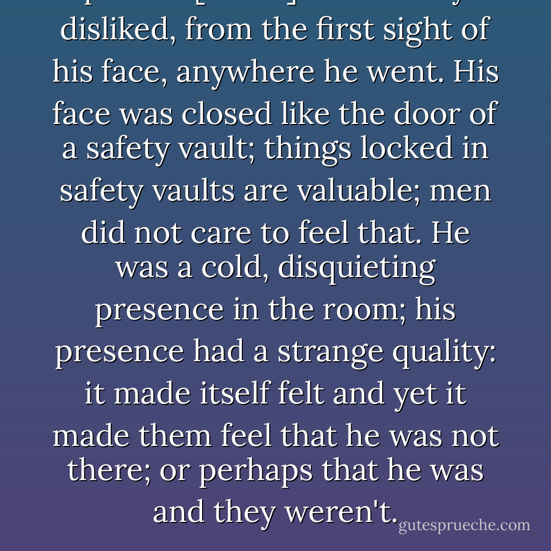 p.61 He [Roark] was usually disliked, from the first sight of his face, anywhere he went. His face was closed like the door of a safety vault; things locked in safety vaults are valuable; men did not care to feel that. He was a cold, disquieting presence in the room; his presence had a strange quality: it made itself felt and yet it made them feel that he was not there; or perhaps that he was and they weren't. - Ayn Rand