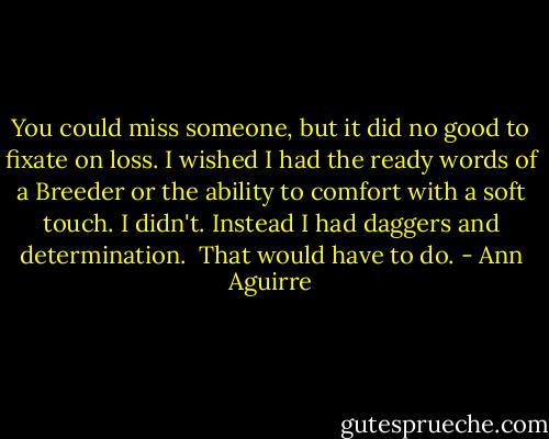 You could miss someone, but it did no good to fixate on loss. I wished I had the ready words of a Breeder or the ability to comfort with a soft touch. I didn't. Instead I had daggers and determination.<br /><br />That would have to do. - Ann Aguirre