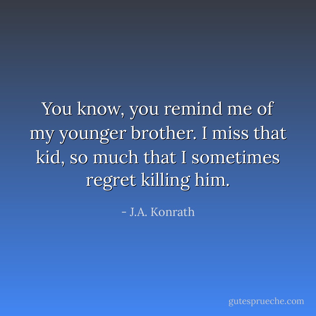 You know, you remind me of my younger brother. I miss that kid, so much that I sometimes regret killing him. - J.A. Konrath