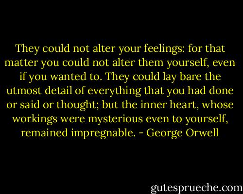They could not alter your feelings: for that matter you could not alter them yourself, even if you wanted to. They could lay bare the utmost detail of everything that you had done or said or thought; but the inner heart, whose workings were mysterious even to yourself, remained impregnable. - George Orwell