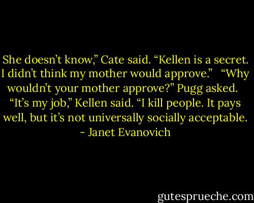 She doesn’t know,” Cate said. “Kellen is a secret. I didn’t think my mother would approve.” <br /><br />“Why wouldn’t your mother approve?” Pugg asked. <br /><br />“It’s my job,” Kellen said. “I kill people. It pays well, but it’s not universally socially acceptable. - Janet Evanovich
