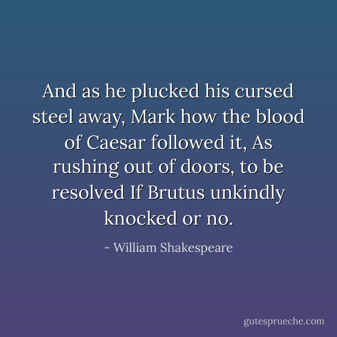And as he plucked his cursed steel away,<br />Mark how the blood of Caesar followed it,<br />As rushing out of doors, to be resolved<br />If Brutus unkindly knocked or no. - William Shakespeare