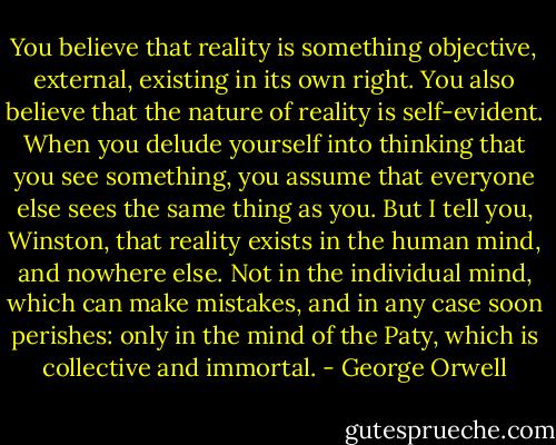 You believe that reality is something objective, external, existing in its own right. You also believe that the nature of reality is self-evident. When you delude yourself into thinking that you see something, you assume that everyone else sees the same thing as you. But I tell you, Winston, that reality exists in the human mind, and nowhere else. Not in the individual mind, which can make mistakes, and in any case soon perishes: only in the mind of the Paty, which is collective and immortal. - George Orwell