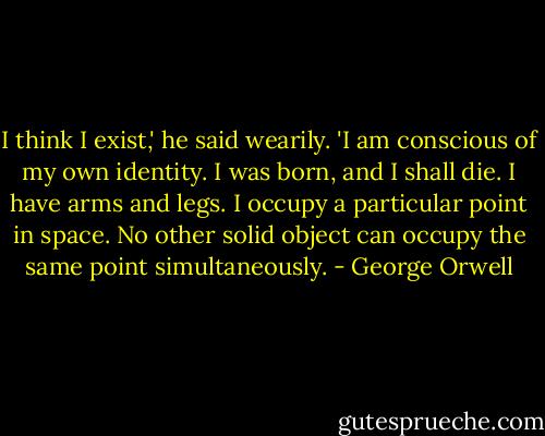 I think I exist,' he said wearily. 'I am conscious of my own identity. I was born, and I shall die. I have arms and legs. I occupy a particular point in space. No other solid object can occupy the same point simultaneously. - George Orwell