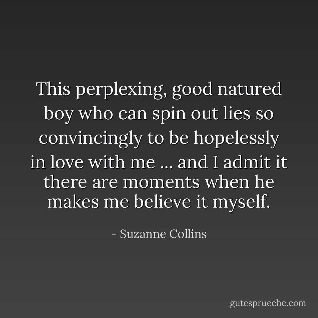 This perplexing, good natured boy who can spin out lies so convincingly to be hopelessly in love with me ... and I admit it there are moments when he makes me believe it myself. - Suzanne Collins