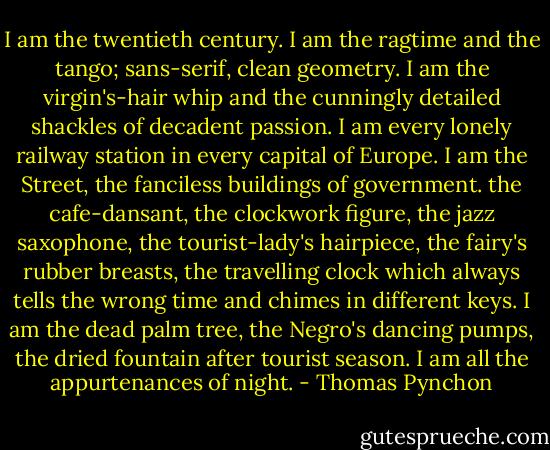 I am the twentieth century. I am the ragtime and the tango; sans-serif, clean geometry. I am the virgin's-hair whip and the cunningly detailed shackles of decadent passion. I am every lonely railway station in every capital of Europe. I am the Street, the fanciless buildings of government. the cafe-dansant, the clockwork figure, the jazz saxophone, the tourist-lady's hairpiece, the fairy's rubber breasts, the travelling clock which always tells the wrong time and chimes in different keys. I am the dead palm tree, the Negro's dancing pumps, the dried fountain after tourist season. I am all the appurtenances of night. - Thomas Pynchon