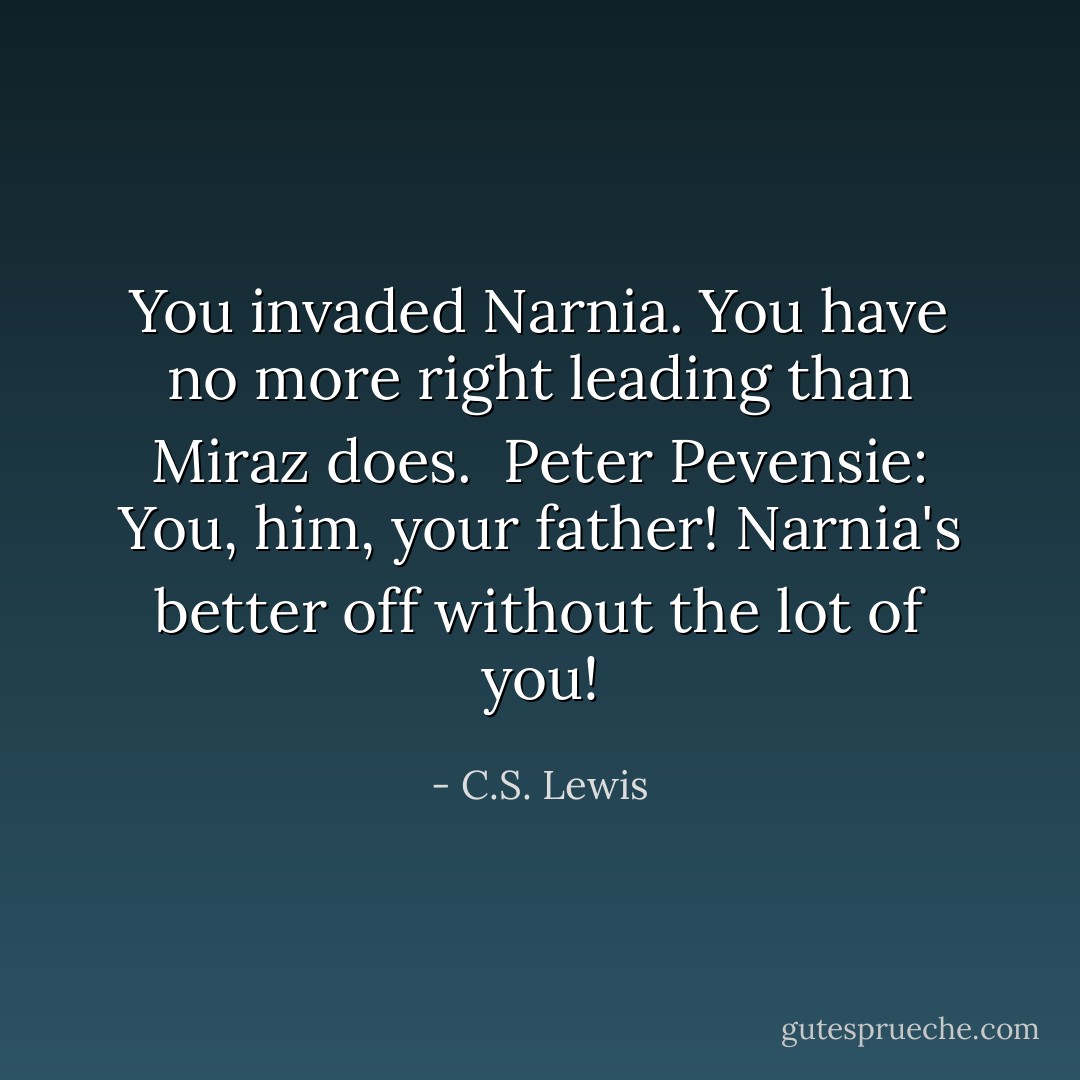 You invaded Narnia. You have no more right leading than Miraz does. <br />Peter Pevensie: You, him, your father! Narnia's better off without the lot of you! - C.S. Lewis