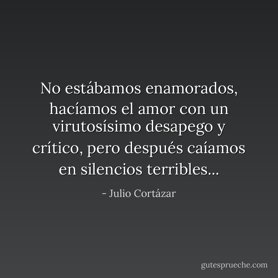 No estábamos enamorados, hacíamos el amor con un virutosísimo desapego y crítico, pero después caíamos en silencios terribles... - Julio Cortázar