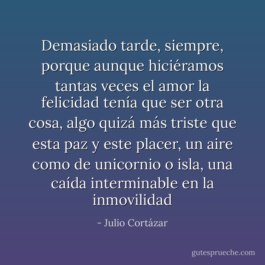Demasiado tarde, siempre, porque aunque hiciéramos tantas veces el amor la felicidad tenía que ser otra cosa, algo quizá más triste que esta paz y este placer, un aire como de unicornio o isla, una caída interminable en la inmovilidad - Julio Cortázar