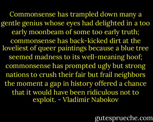 Commonsense has trampled down many a gentle genius whose eyes had delighted in a too early moonbeam of some too early truth; commonsense has back-kicked dirt at the loveliest of queer paintings because a blue tree seemed madness to its well-meaning hoof; commonsense has prompted ugly but strong nations to crush their fair but frail neighbors the moment a gap in history offered a chance that it would have been ridiculous not to exploit. - Vladimir Nabokov