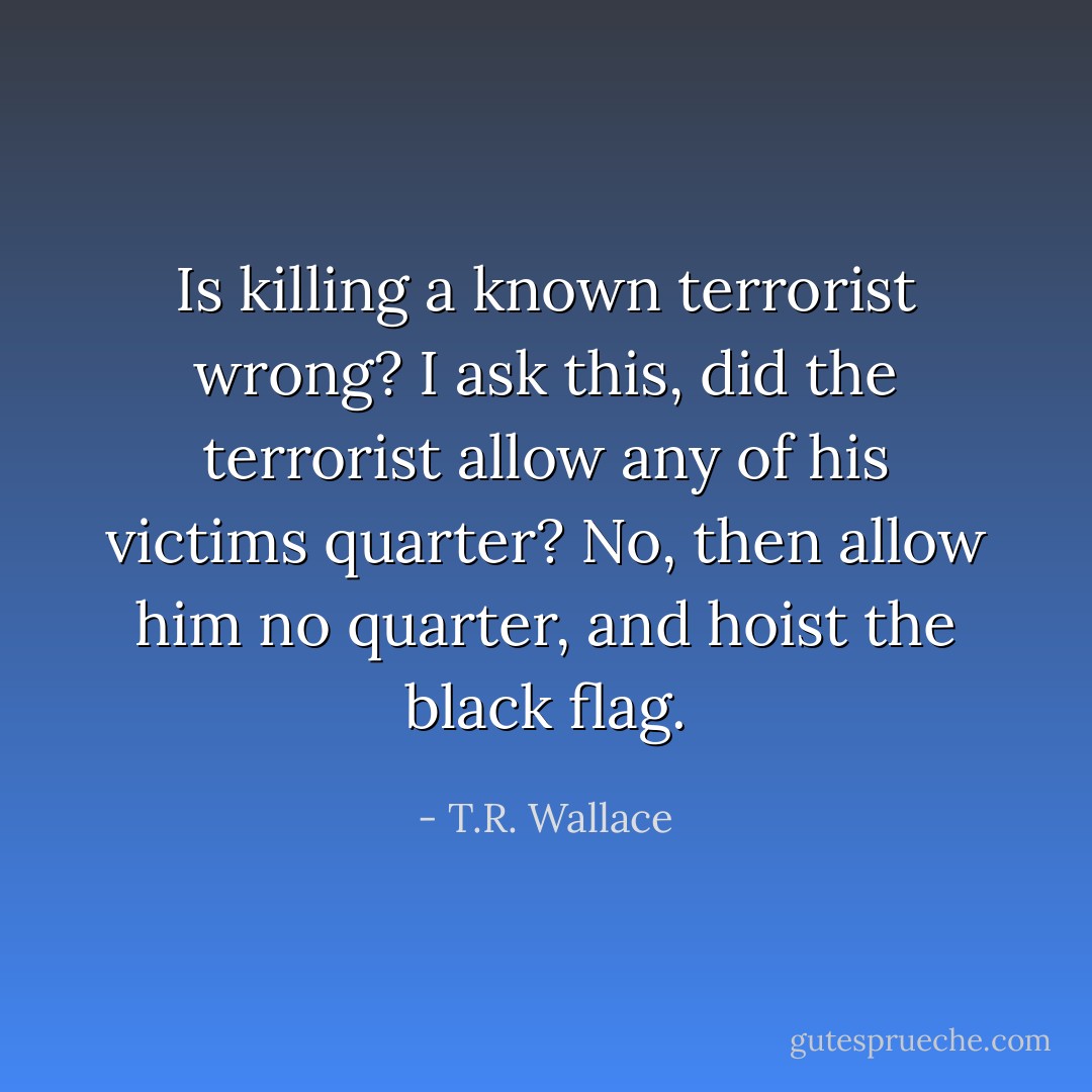 Is killing a known terrorist wrong? I ask this, did the terrorist allow any of his victims quarter? No, then allow him no quarter, and hoist the black flag. - T.R. Wallace
