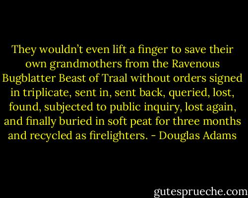 They wouldn’t even lift a finger to save their own grandmothers from the Ravenous Bugblatter Beast of Traal without orders signed in triplicate, sent in, sent back, queried, lost, found, subjected to public inquiry, lost again, and finally buried in soft peat for three months and recycled as firelighters. - Douglas Adams