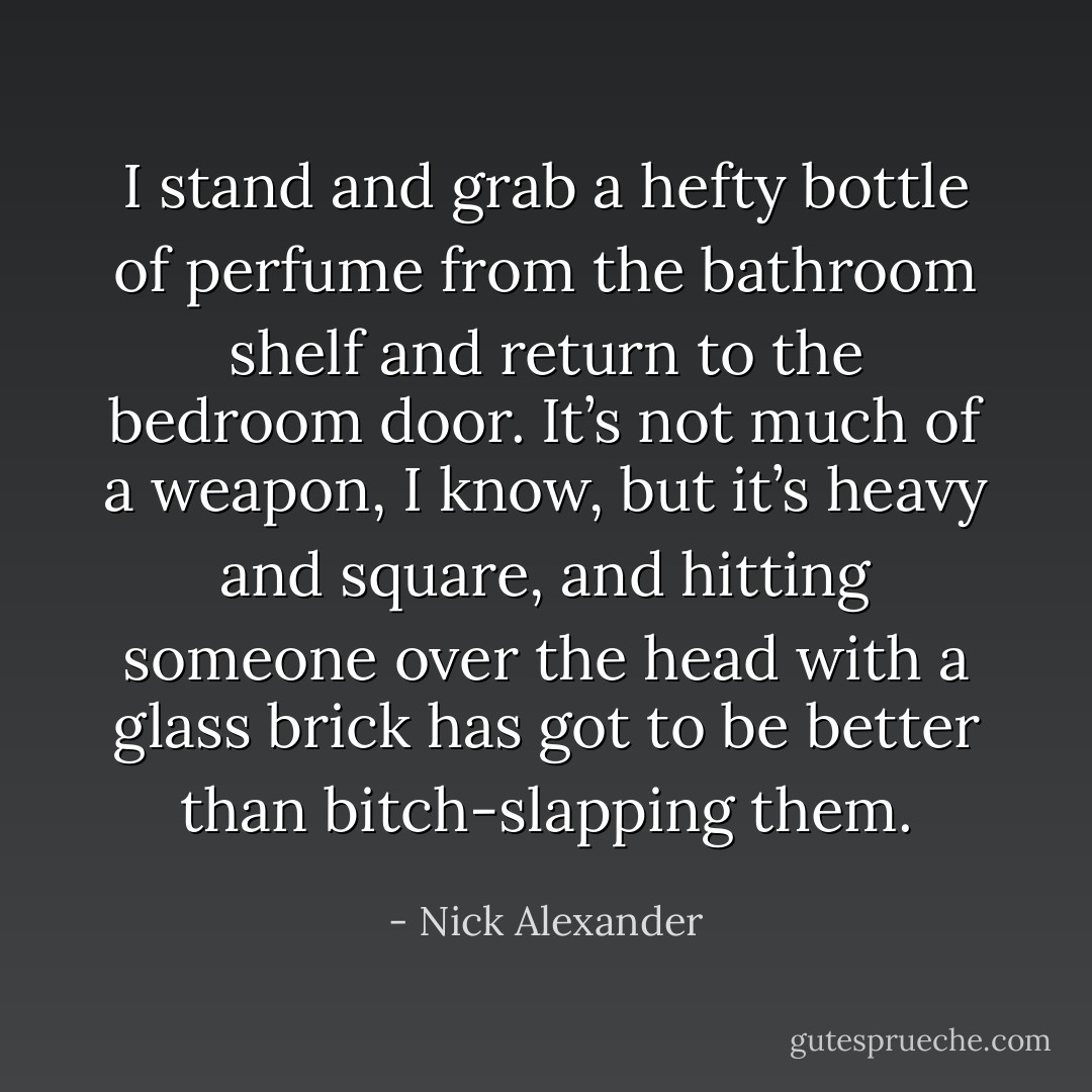 I stand and grab a hefty bottle of perfume from the bathroom shelf and return to the bedroom door. It’s not much of a weapon, I know, but it’s heavy and square, and hitting someone over the head with a glass brick has got to be better than bitch-slapping them. - Nick Alexander