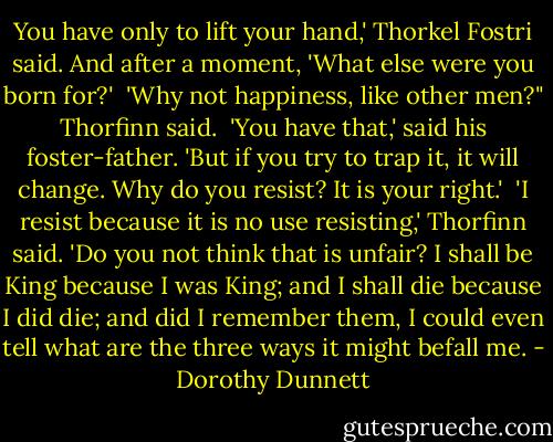 You have only to lift your hand,' Thorkel Fostri said. And after a moment, 'What else were you born for?'<br /><br />'Why not happiness, like other men?" Thorfinn said.<br /><br />'You have that,' said his foster-father. 'But if you try to trap it, it will change. Why do you resist? It is your right.'<br /><br />'I resist because it is no use resisting,' Thorfinn said. 'Do you not think that is unfair? I shall be King because I was King; and I shall die because I did die; and did I remember them, I could even tell what are the three ways it might befall me. - Dorothy Dunnett