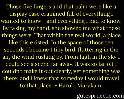 Those five fingers and that palm were like a display case crammed full of everything I wanted to know--and everything I had to know. By taking my hand, she showed me what these things were. That within the real world, a place like this existed. In the space of those ten seconds I became I tiny bird, fluttering in the air, the wind rushing by. From high in the sky I could see a scene far away. It was so far off I couldn't make it out clearly, yet something was there, and I knew that someday I would travel to that place. - Haruki Murakami
