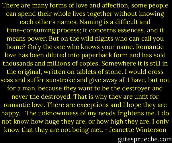There are many forms of love and affection, some people can spend their whole lives together without knowing each other's names. Naming is a difficult and time-consuming process; it concerns essences, and it means power. But on the wild nights who can call you home? Only the one who knows your name. Romantic love has been diluted into paperback form and has sold thousands and millions of copies. Somewhere it is still in the original, written on tablets of stone. I would cross seas and suffer sunstroke and give away all I have, but not for a man, because they want to be the destroyer and never the destroyed. That is why they are unfit for romantic love. There are exceptions and I hope they are happy. <br /><br />The unknownness of my needs frightens me. I do not know how huge they are, or how high they are, I only know that they are not being met. - Jeanette Winterson