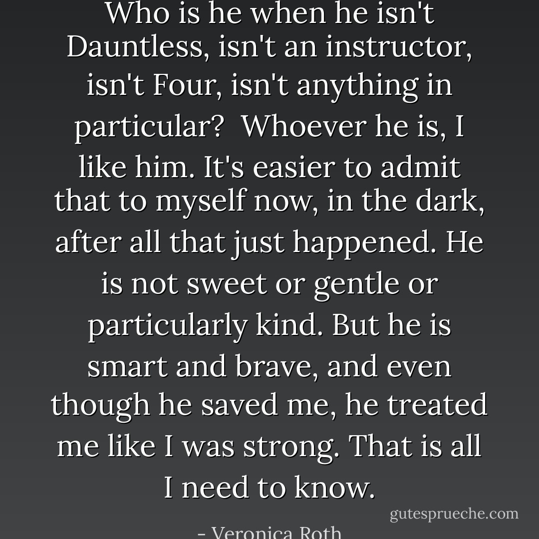 Who is he when he isn't Dauntless, isn't an instructor, isn't Four, isn't anything in particular?<br /><br />Whoever he is, I like him. It's easier to admit that to myself now, in the dark, after all that just happened. He is not sweet or gentle or particularly kind. But he is smart and brave, and even though he saved me, he treated me like I was strong. That is all I need to know. - Veronica Roth