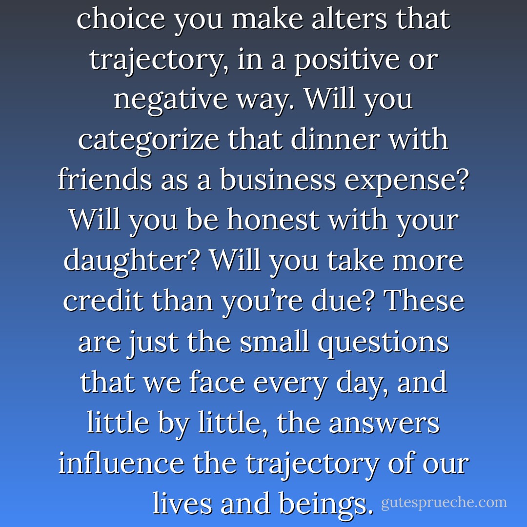 Your life is a trajectory. Every choice you make alters that trajectory, in a positive or negative way. Will you categorize that dinner with friends as a business expense? Will you be honest with your daughter? Will you take more credit than you’re due? These are just the small questions that we face every day, and little by little, the answers influence the trajectory of our lives and beings. - Donald Van de Mark