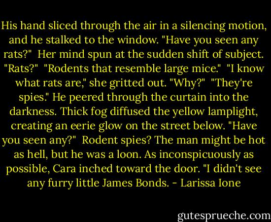 His hand sliced through the air in a silencing motion, and he stalked to the window. "Have you seen any rats?"<br /> Her mind spun at the sudden shift of subject. "Rats?"<br /> "Rodents that resemble large mice."<br /> "I know what rats are," she gritted out. "Why?"<br /> "They're spies." He peered through the curtain into the darkness. Thick fog diffused the yellow lamplight, creating an eerie glow on the street below. "Have you seen any?"<br /> Rodent spies? The man might be hot as hell, but he was a loon. As inconspicuously as possible, Cara inched toward the door. "I didn't see any furry little James Bonds. - Larissa Ione