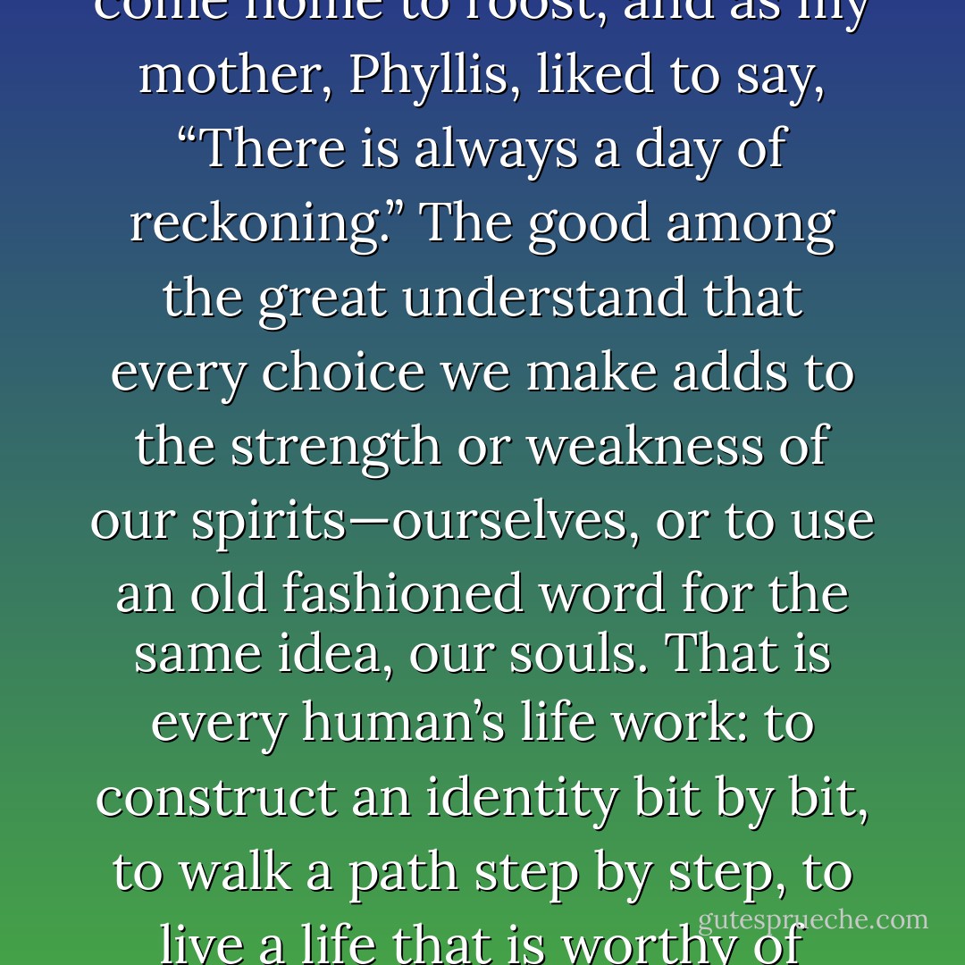 Not only is there often a right and wrong, but what goes around does come around, Karma exists, chickens do come home to roost, and as my mother, Phyllis, liked to say, “There is always a day of reckoning.” The good among the great understand that every choice we make adds to the strength or weakness of our spirits—ourselves, or to use an old fashioned word for the same idea, our souls. That is every human’s life work: to construct an identity bit by bit, to walk a path step by step, to live a life that is worthy of something higher, lighter, more fulfilling, and maybe even everlasting. - Donald Van de Mark